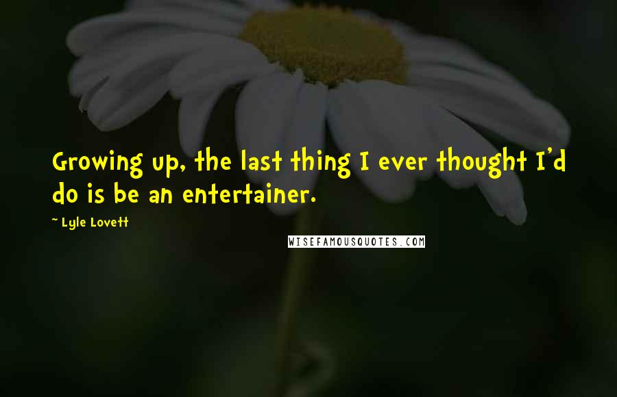 Lyle Lovett Quotes: Growing up, the last thing I ever thought I'd do is be an entertainer.