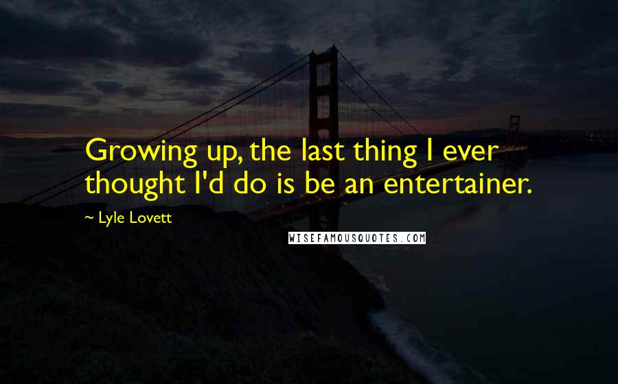 Lyle Lovett Quotes: Growing up, the last thing I ever thought I'd do is be an entertainer.