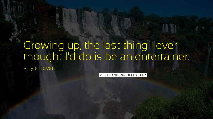 Lyle Lovett Quotes: Growing up, the last thing I ever thought I'd do is be an entertainer.