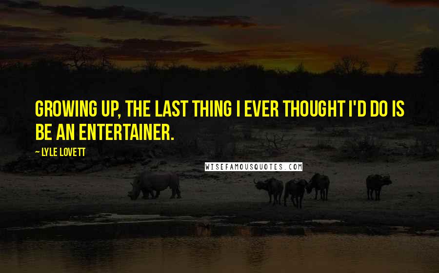 Lyle Lovett Quotes: Growing up, the last thing I ever thought I'd do is be an entertainer.