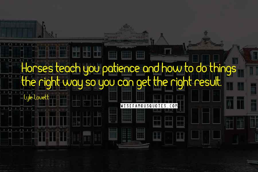 Lyle Lovett Quotes: Horses teach you patience and how to do things the right way so you can get the right result.