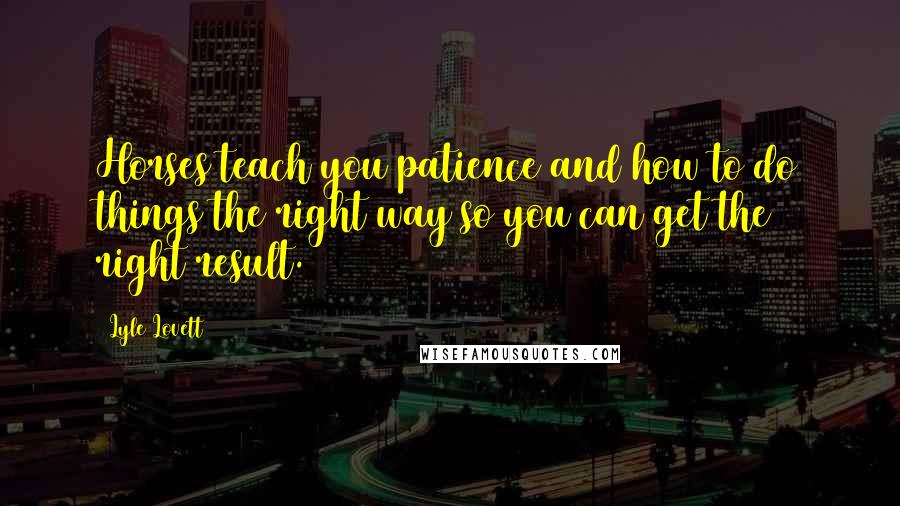 Lyle Lovett Quotes: Horses teach you patience and how to do things the right way so you can get the right result.