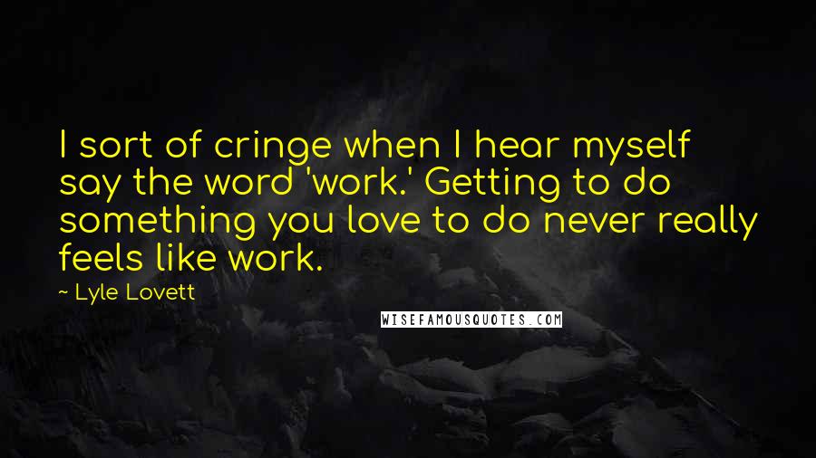 Lyle Lovett Quotes: I sort of cringe when I hear myself say the word 'work.' Getting to do something you love to do never really feels like work.