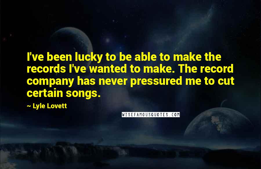 Lyle Lovett Quotes: I've been lucky to be able to make the records I've wanted to make. The record company has never pressured me to cut certain songs.