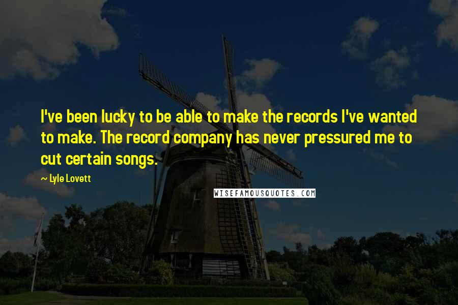 Lyle Lovett Quotes: I've been lucky to be able to make the records I've wanted to make. The record company has never pressured me to cut certain songs.