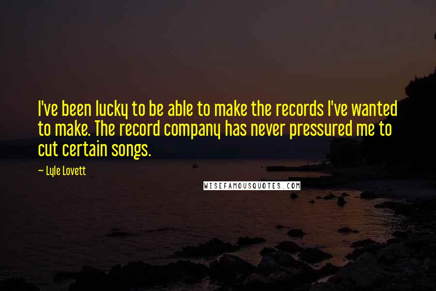 Lyle Lovett Quotes: I've been lucky to be able to make the records I've wanted to make. The record company has never pressured me to cut certain songs.
