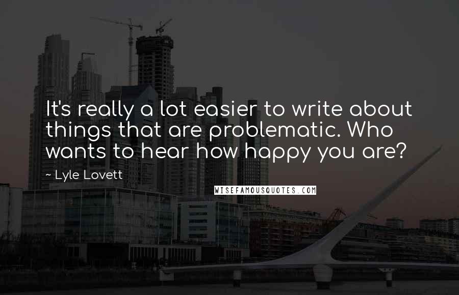 Lyle Lovett Quotes: It's really a lot easier to write about things that are problematic. Who wants to hear how happy you are?