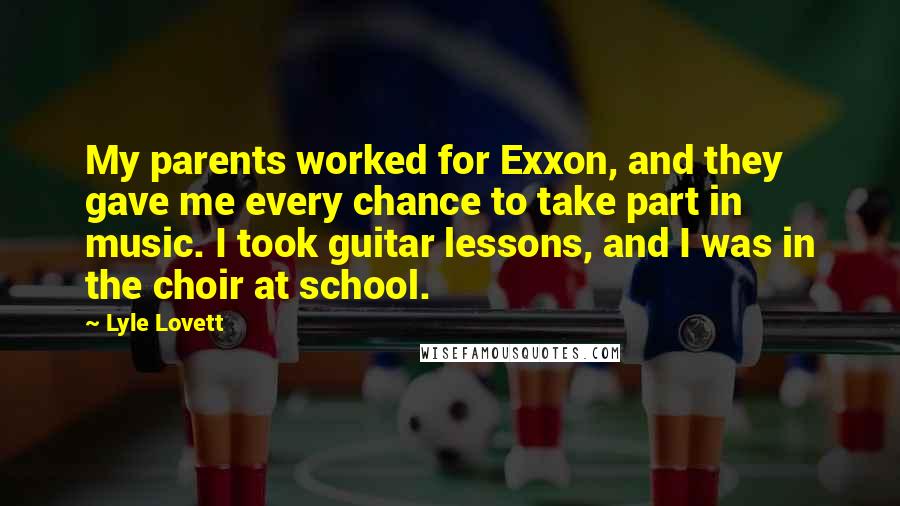 Lyle Lovett Quotes: My parents worked for Exxon, and they gave me every chance to take part in music. I took guitar lessons, and I was in the choir at school.