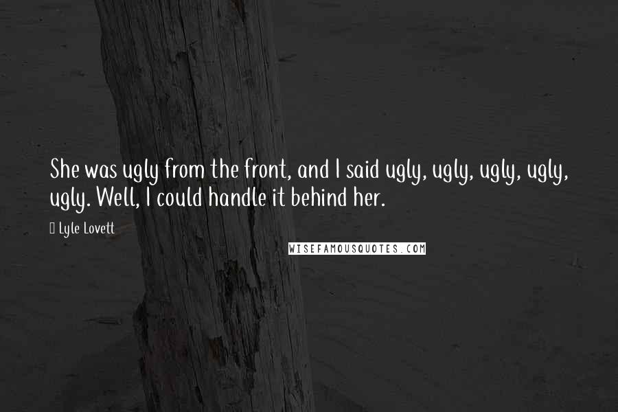 Lyle Lovett Quotes: She was ugly from the front, and I said ugly, ugly, ugly, ugly, ugly. Well, I could handle it behind her.
