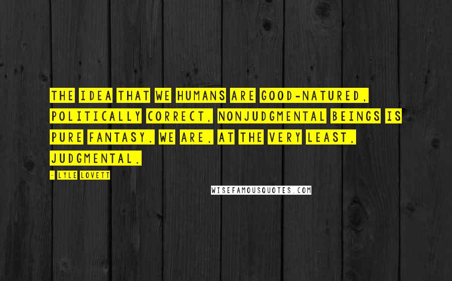 Lyle Lovett Quotes: The idea that we humans are good-natured, politically correct, nonjudgmental beings is pure fantasy. We are, at the very least, judgmental.