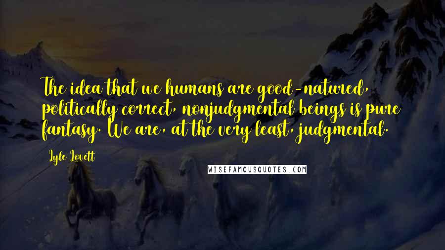 Lyle Lovett Quotes: The idea that we humans are good-natured, politically correct, nonjudgmental beings is pure fantasy. We are, at the very least, judgmental.