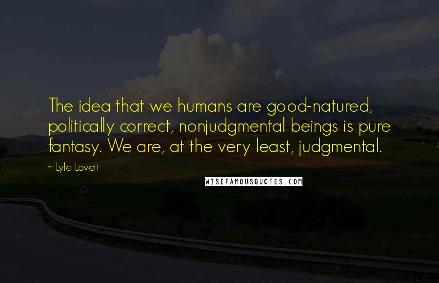 Lyle Lovett Quotes: The idea that we humans are good-natured, politically correct, nonjudgmental beings is pure fantasy. We are, at the very least, judgmental.