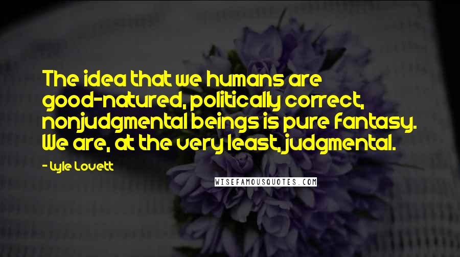 Lyle Lovett Quotes: The idea that we humans are good-natured, politically correct, nonjudgmental beings is pure fantasy. We are, at the very least, judgmental.