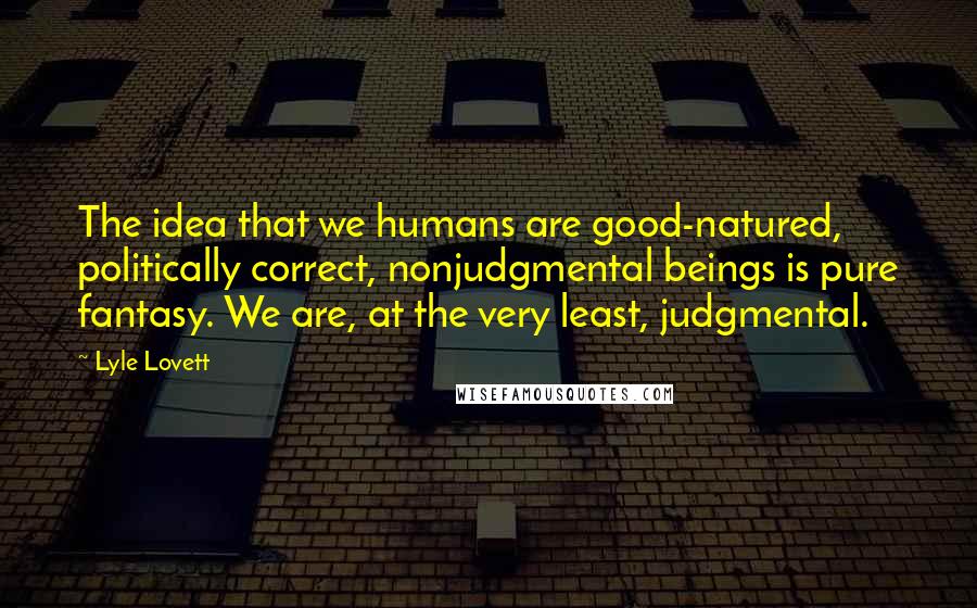 Lyle Lovett Quotes: The idea that we humans are good-natured, politically correct, nonjudgmental beings is pure fantasy. We are, at the very least, judgmental.