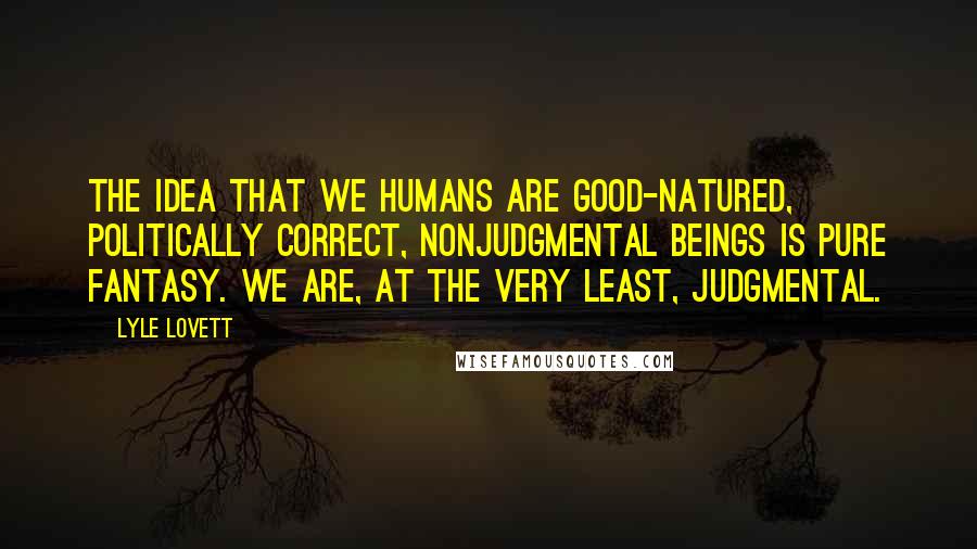 Lyle Lovett Quotes: The idea that we humans are good-natured, politically correct, nonjudgmental beings is pure fantasy. We are, at the very least, judgmental.