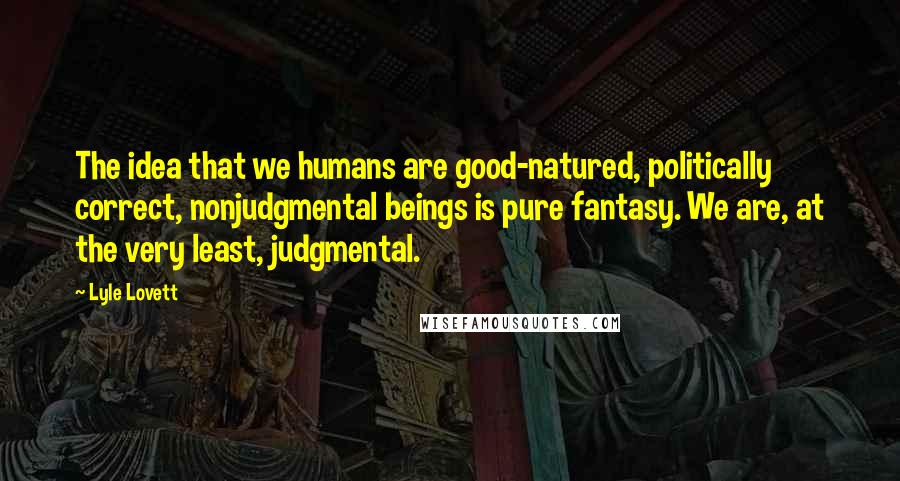 Lyle Lovett Quotes: The idea that we humans are good-natured, politically correct, nonjudgmental beings is pure fantasy. We are, at the very least, judgmental.