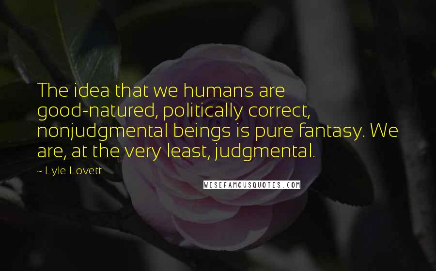 Lyle Lovett Quotes: The idea that we humans are good-natured, politically correct, nonjudgmental beings is pure fantasy. We are, at the very least, judgmental.