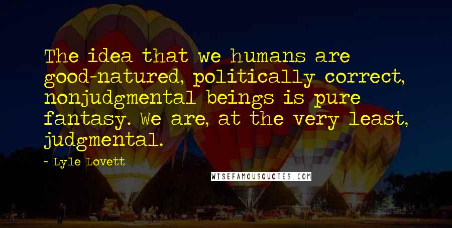 Lyle Lovett Quotes: The idea that we humans are good-natured, politically correct, nonjudgmental beings is pure fantasy. We are, at the very least, judgmental.