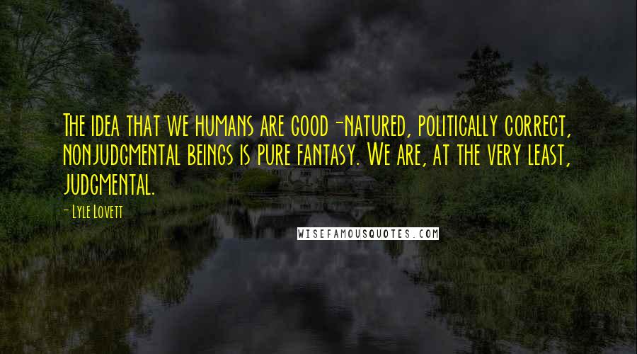 Lyle Lovett Quotes: The idea that we humans are good-natured, politically correct, nonjudgmental beings is pure fantasy. We are, at the very least, judgmental.