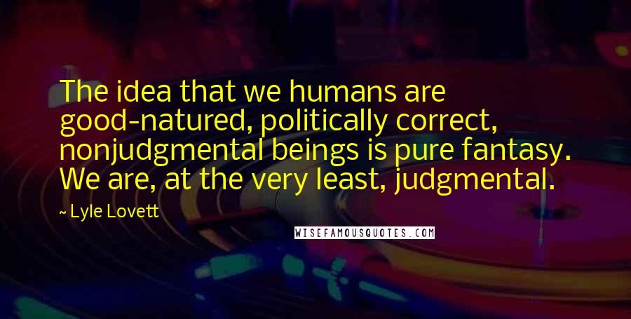 Lyle Lovett Quotes: The idea that we humans are good-natured, politically correct, nonjudgmental beings is pure fantasy. We are, at the very least, judgmental.