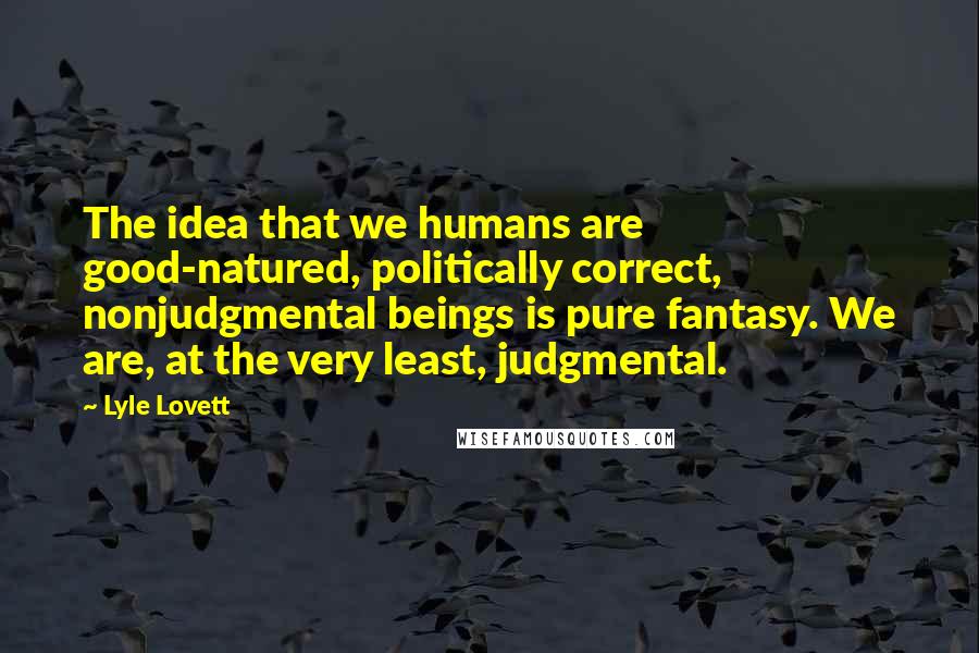 Lyle Lovett Quotes: The idea that we humans are good-natured, politically correct, nonjudgmental beings is pure fantasy. We are, at the very least, judgmental.