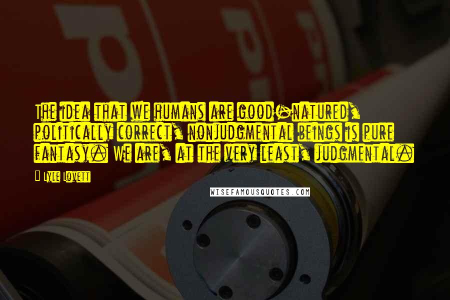 Lyle Lovett Quotes: The idea that we humans are good-natured, politically correct, nonjudgmental beings is pure fantasy. We are, at the very least, judgmental.