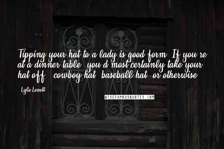 Lyle Lovett Quotes: Tipping your hat to a lady is good form. If you're at a dinner table, you'd most certainly take your hat off - cowboy hat, baseball hat, or otherwise.