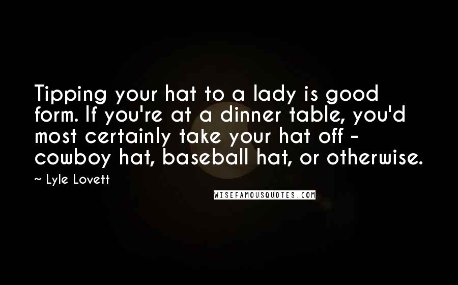 Lyle Lovett Quotes: Tipping your hat to a lady is good form. If you're at a dinner table, you'd most certainly take your hat off - cowboy hat, baseball hat, or otherwise.