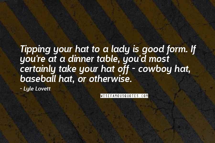 Lyle Lovett Quotes: Tipping your hat to a lady is good form. If you're at a dinner table, you'd most certainly take your hat off - cowboy hat, baseball hat, or otherwise.