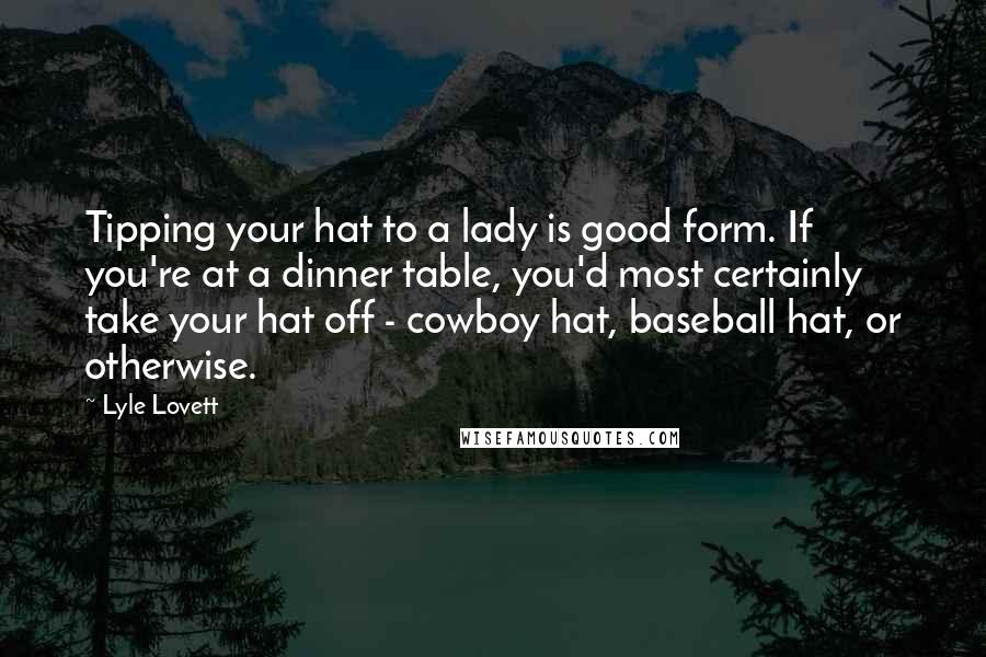 Lyle Lovett Quotes: Tipping your hat to a lady is good form. If you're at a dinner table, you'd most certainly take your hat off - cowboy hat, baseball hat, or otherwise.