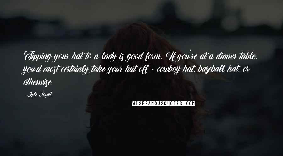 Lyle Lovett Quotes: Tipping your hat to a lady is good form. If you're at a dinner table, you'd most certainly take your hat off - cowboy hat, baseball hat, or otherwise.