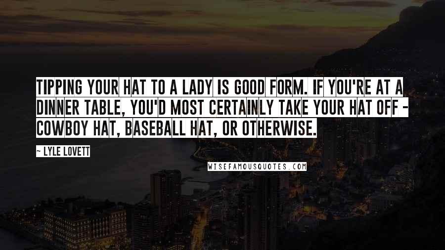 Lyle Lovett Quotes: Tipping your hat to a lady is good form. If you're at a dinner table, you'd most certainly take your hat off - cowboy hat, baseball hat, or otherwise.