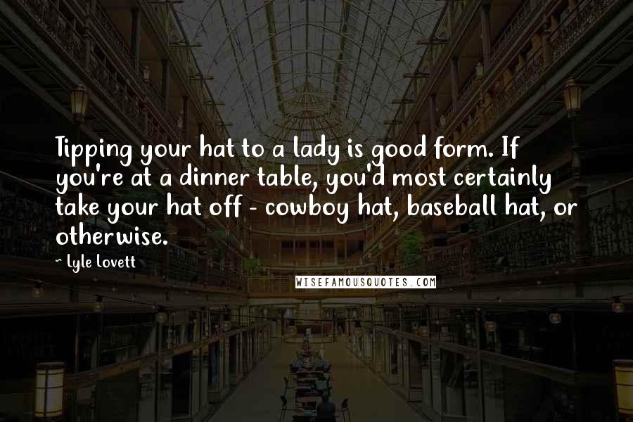 Lyle Lovett Quotes: Tipping your hat to a lady is good form. If you're at a dinner table, you'd most certainly take your hat off - cowboy hat, baseball hat, or otherwise.