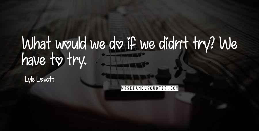 Lyle Lovett Quotes: What would we do if we didn't try? We have to try.