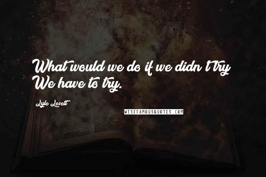 Lyle Lovett Quotes: What would we do if we didn't try? We have to try.