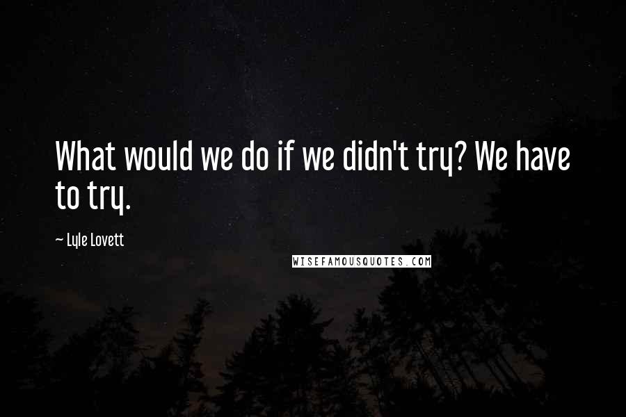 Lyle Lovett Quotes: What would we do if we didn't try? We have to try.