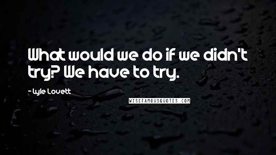 Lyle Lovett Quotes: What would we do if we didn't try? We have to try.