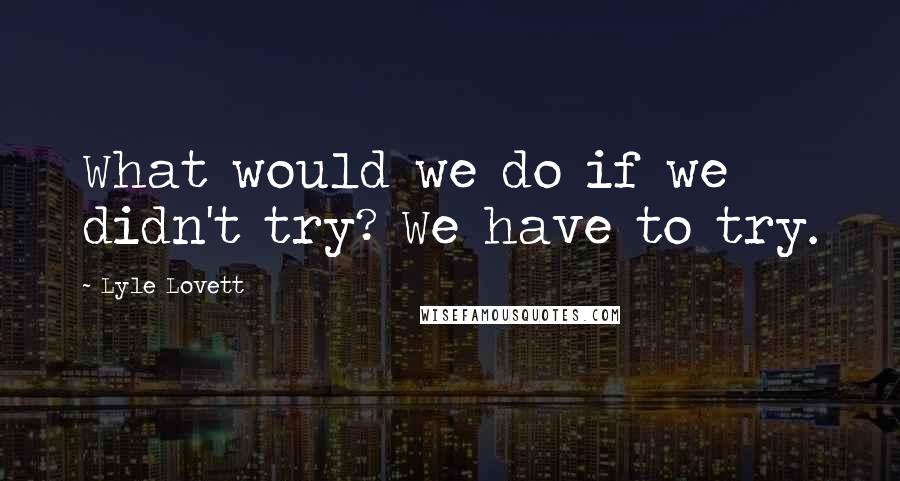 Lyle Lovett Quotes: What would we do if we didn't try? We have to try.