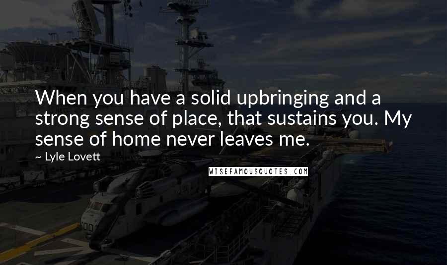 Lyle Lovett Quotes: When you have a solid upbringing and a strong sense of place, that sustains you. My sense of home never leaves me.