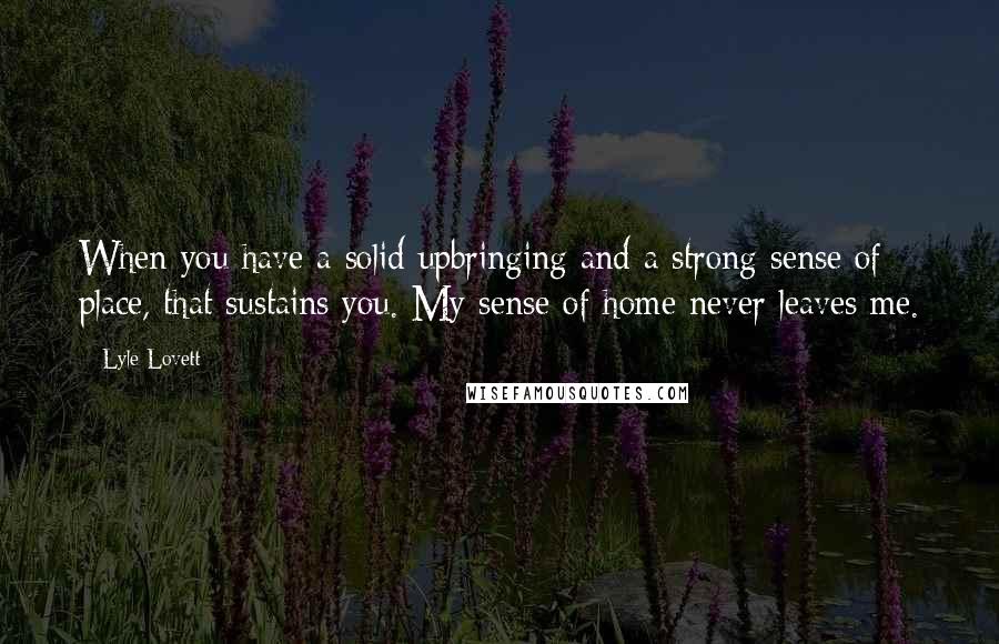 Lyle Lovett Quotes: When you have a solid upbringing and a strong sense of place, that sustains you. My sense of home never leaves me.