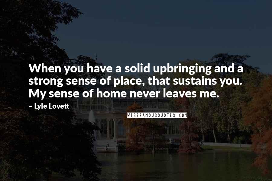Lyle Lovett Quotes: When you have a solid upbringing and a strong sense of place, that sustains you. My sense of home never leaves me.