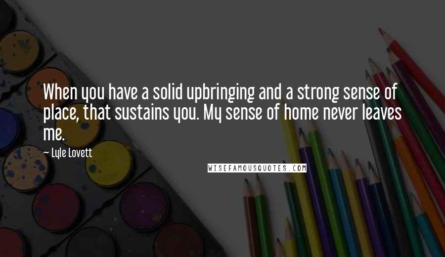 Lyle Lovett Quotes: When you have a solid upbringing and a strong sense of place, that sustains you. My sense of home never leaves me.