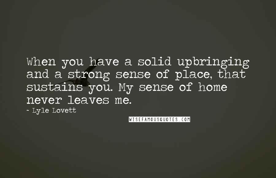 Lyle Lovett Quotes: When you have a solid upbringing and a strong sense of place, that sustains you. My sense of home never leaves me.