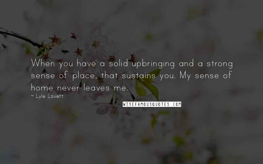 Lyle Lovett Quotes: When you have a solid upbringing and a strong sense of place, that sustains you. My sense of home never leaves me.