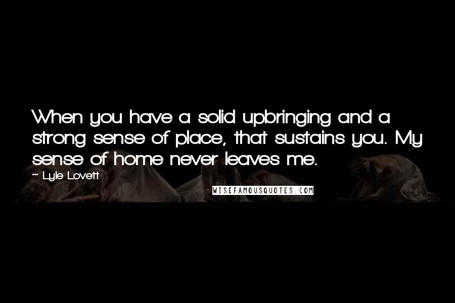 Lyle Lovett Quotes: When you have a solid upbringing and a strong sense of place, that sustains you. My sense of home never leaves me.