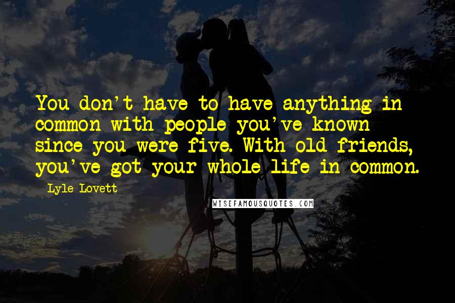 Lyle Lovett Quotes: You don't have to have anything in common with people you've known since you were five. With old friends, you've got your whole life in common.