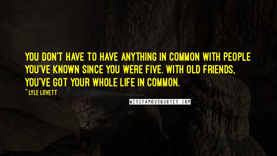 Lyle Lovett Quotes: You don't have to have anything in common with people you've known since you were five. With old friends, you've got your whole life in common.