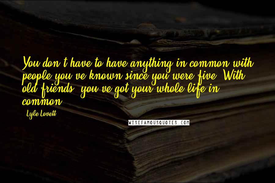 Lyle Lovett Quotes: You don't have to have anything in common with people you've known since you were five. With old friends, you've got your whole life in common.