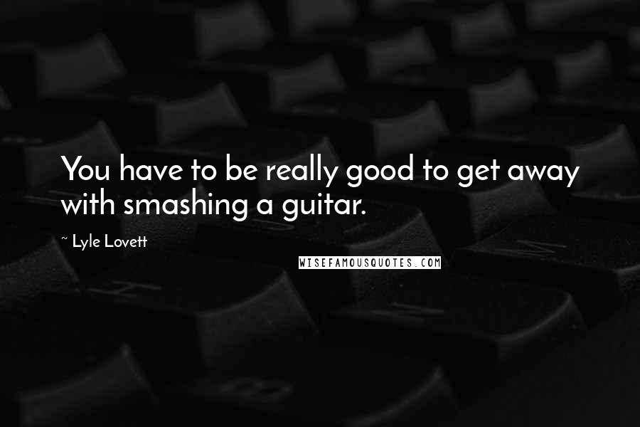 Lyle Lovett Quotes: You have to be really good to get away with smashing a guitar.