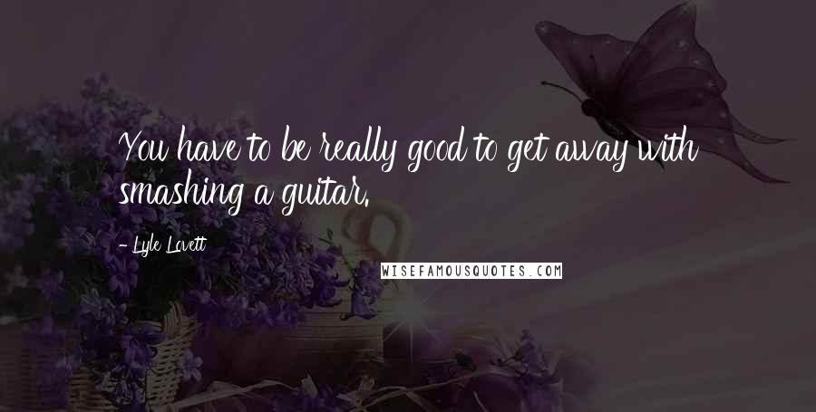 Lyle Lovett Quotes: You have to be really good to get away with smashing a guitar.